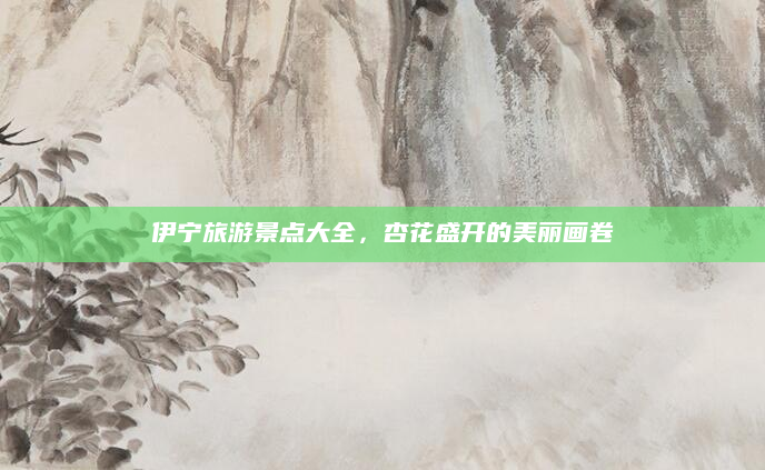 伊宁旅游景点大全,杏花盛开的美丽画卷