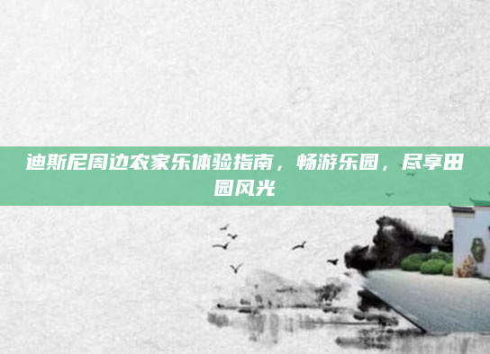 迪斯尼周边农家乐体验指南，畅游乐园，尽享田园风光