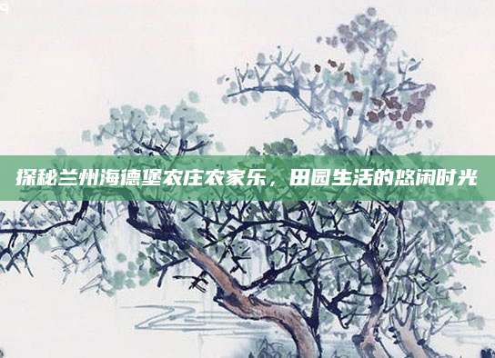 探秘兰州海德堡农庄农家乐,田园生活的悠闲时光
