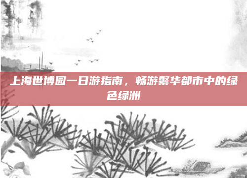 上海世博园一日游指南,畅游繁华都市中的绿色绿洲