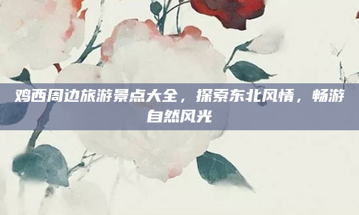 鸡西周边旅游景点大全，探索东北风情，畅游自然风光