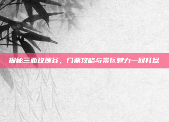 探秘三亚玫瑰谷，门票攻略与景区魅力一网打尽