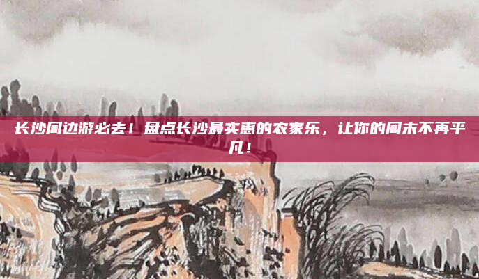 长沙周边游必去!盘点长沙最实惠的农家乐,让你的周末不再平凡!