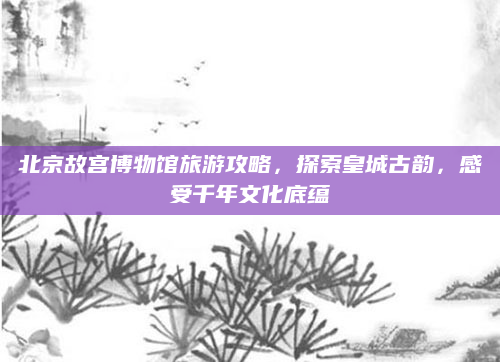 北京故宫博物馆旅游攻略,探索皇城古韵,感受千年文化底蕴