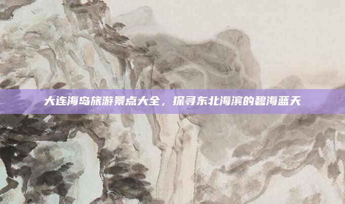大连海岛旅游景点大全,探寻东北海滨的碧海蓝天