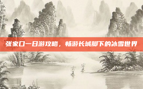 张家口一日游攻略,畅游长城脚下的冰雪世界