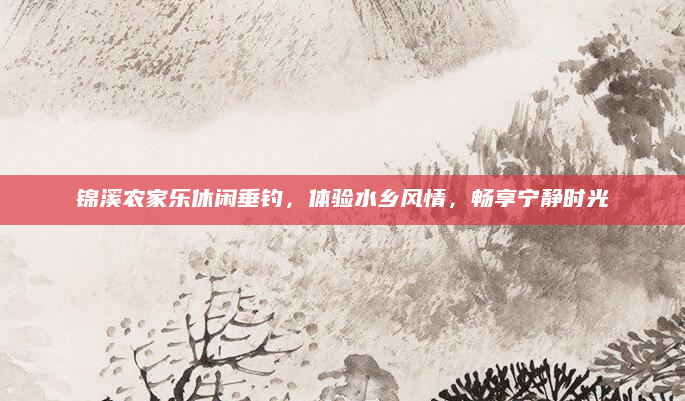 锦溪农家乐休闲垂钓,体验水乡风情,畅享宁静时光