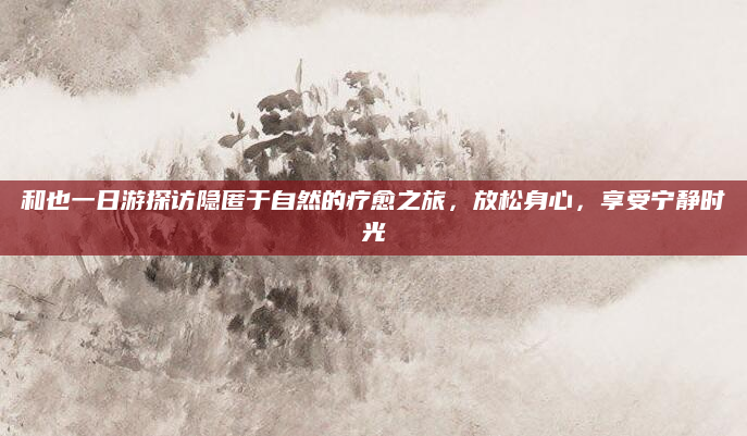 和也一日游探访隐匿于自然的疗愈之旅,放松身心,享受宁静时光