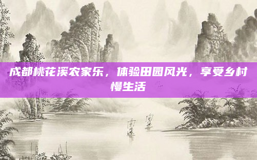 成都桃花溪农家乐,体验田园风光,享受乡村慢生活