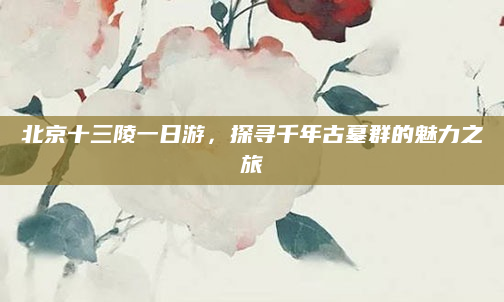 北京十三陵一日游,探寻千年古墓群的魅力之旅