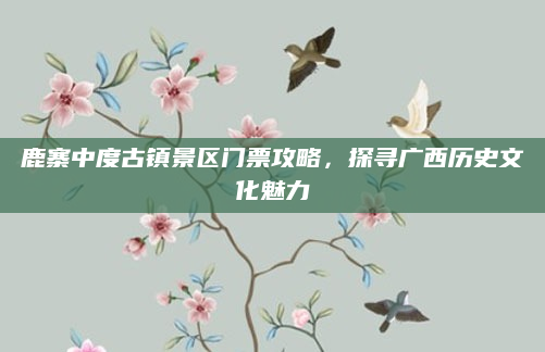 鹿寨中度古镇景区门票攻略，探寻广西历史文化魅力