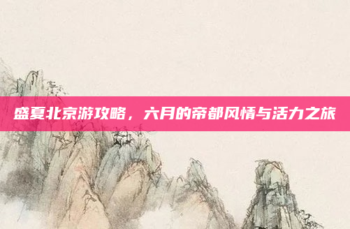 盛夏北京游攻略，六月的帝都风情与活力之旅