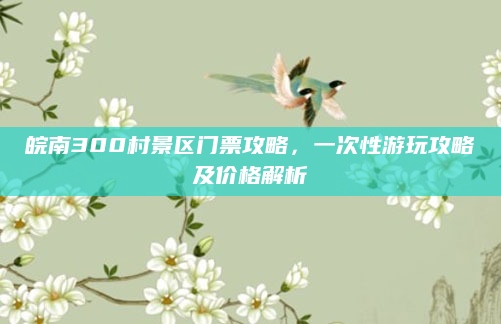 皖南300村景区门票攻略，一次性游玩攻略及价格解析