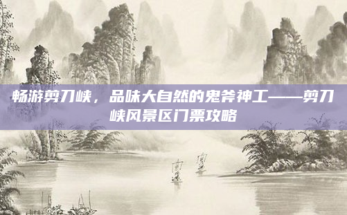 畅游剪刀峡,品味大自然的鬼斧神工——剪刀峡风景区门票攻略