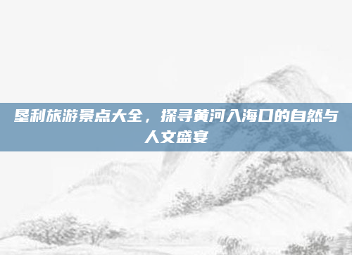 垦利旅游景点大全,探寻黄河入海口的自然与人文盛宴