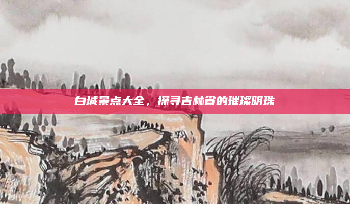 白城景点大全，探寻吉林省的璀璨明珠