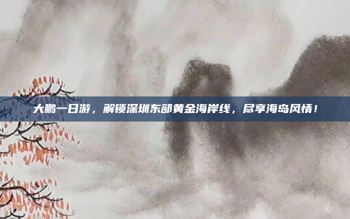 大鹏一日游，解锁深圳东部黄金海岸线，尽享海岛风情！