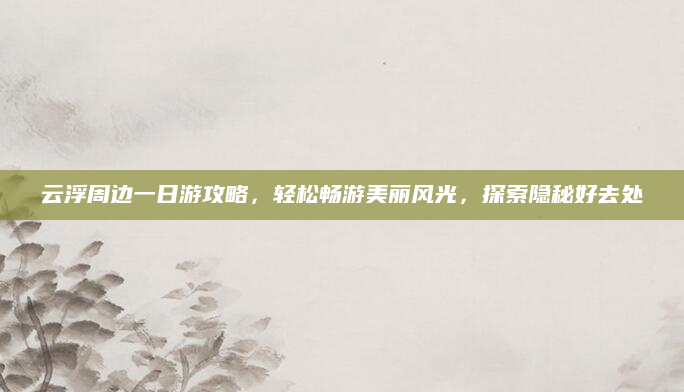 云浮周边一日游攻略,轻松畅游美丽风光,探索隐秘好去处