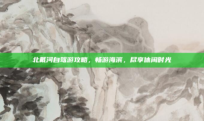 北戴河自驾游攻略,畅游海滨,尽享休闲时光