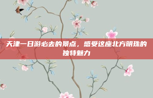 天津一日游必去的景点,感受这座北方明珠的独特魅力
