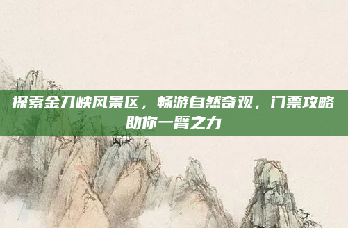 探索金刀峡风景区,畅游自然奇观,门票攻略助你一臂之力