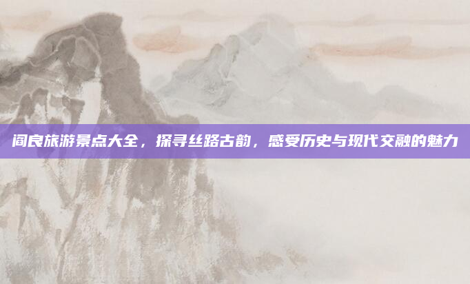 阎良旅游景点大全,探寻丝路古韵,感受历史与现代交融的魅力