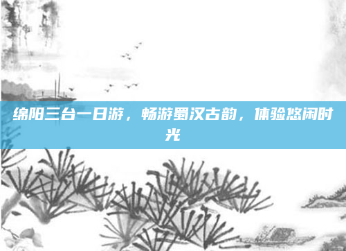 绵阳三台一日游,畅游蜀汉古韵,体验悠闲时光