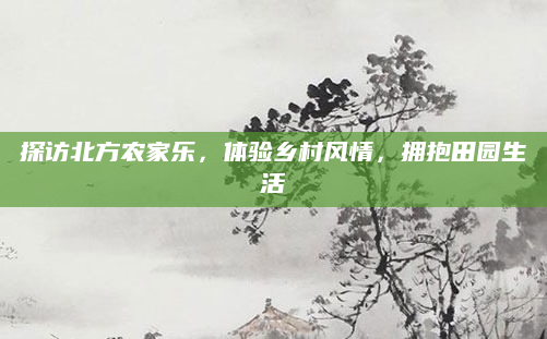 探访北方农家乐,体验乡村风情,拥抱田园生活