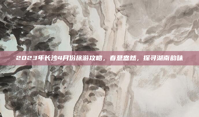 2023年长沙4月份旅游攻略,春意盎然,探寻湖南韵味