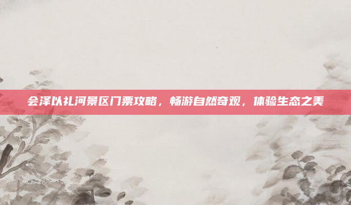 会泽以礼河景区门票攻略,畅游自然奇观,体验生态之美