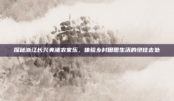 探秘浙江长兴夹浦农家乐,体验乡村田园生活的绝佳去处