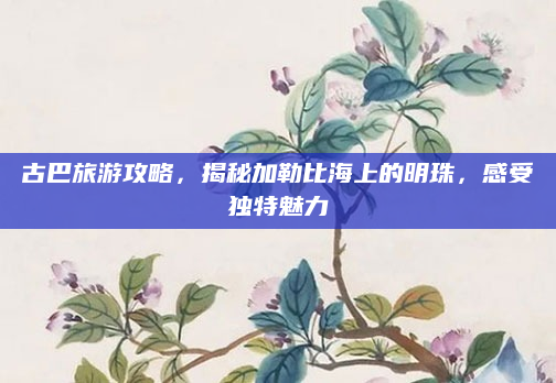 古巴旅游攻略,揭秘加勒比海上的明珠,感受独特魅力