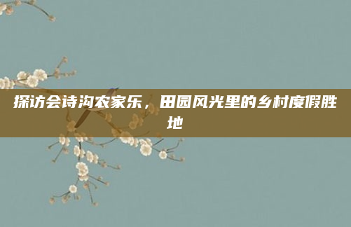 探访会诗沟农家乐,田园风光里的乡村度假胜地