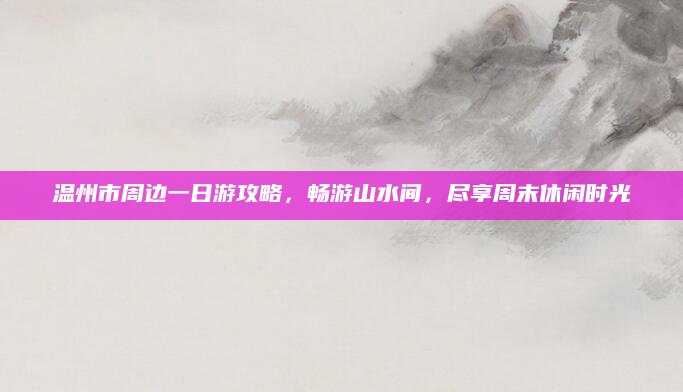 温州市周边一日游攻略,畅游山水间,尽享周末休闲时光