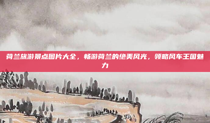 荷兰旅游景点图片大全,畅游荷兰的绝美风光,领略风车王国魅力