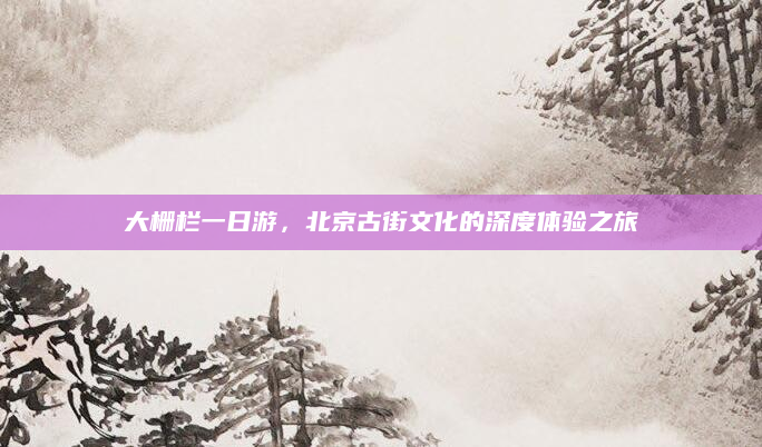 大栅栏一日游,北京古街文化的深度体验之旅