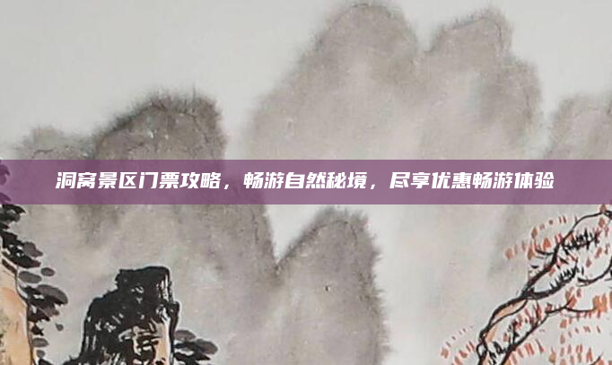 洞窝景区门票攻略，畅游自然秘境，尽享优惠畅游体验