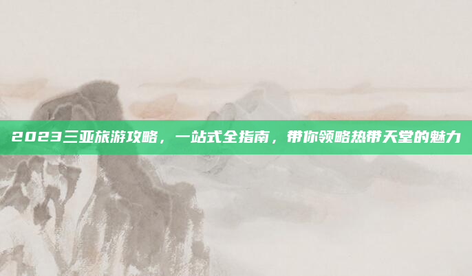 2023三亚旅游攻略,一站式全指南,带你领略热带天堂的魅力