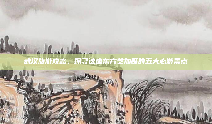 武汉旅游攻略,探寻这座东方芝加哥的五大必游景点