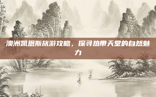 澳洲凯恩斯旅游攻略,探寻热带天堂的自然魅力