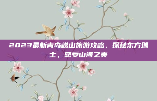 2023最新青岛崂山旅游攻略,探秘东方瑞士,感受山海之美