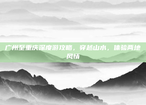 广州至重庆深度游攻略,穿越山水,体验两地风情