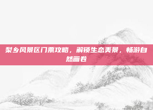 梨乡风景区门票攻略,解锁生态美景,畅游自然画卷