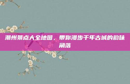潮州景点大全地图,带你漫步千年古城的韵味角落