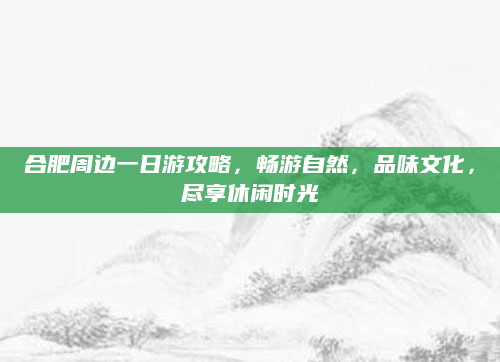 合肥周边一日游攻略,畅游自然,品味文化,尽享休闲时光