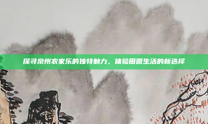探寻泉州农家乐的独特魅力,体验田园生活的新选择