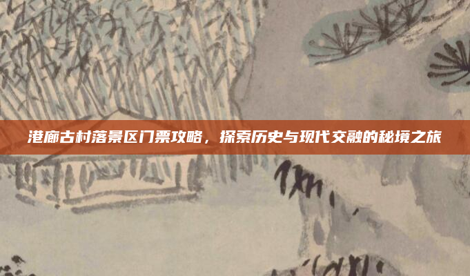 港廊古村落景区门票攻略,探索历史与现代交融的秘境之旅
