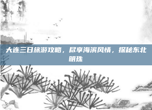 大连三日旅游攻略,尽享海滨风情,探秘东北明珠
