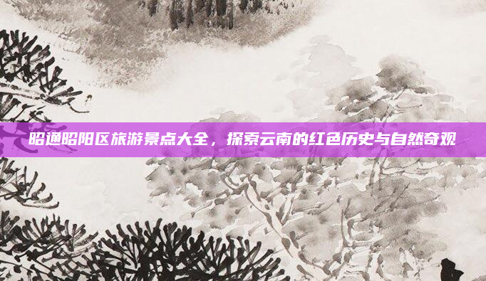 昭通昭阳区旅游景点大全,探索云南的红色历史与自然奇观
