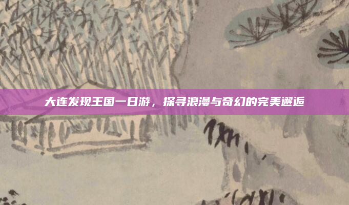大连发现王国一日游,探寻浪漫与奇幻的完美邂逅